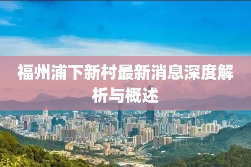 福州浦下新村最新消息深度解析與概述
