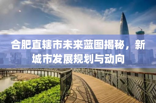 合肥直轄市未來藍(lán)圖揭秘，新城市發(fā)展規(guī)劃與動(dòng)向