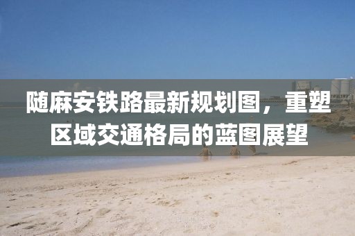隨麻安鐵路最新規(guī)劃圖，重塑區(qū)域交通格局的藍(lán)圖展望