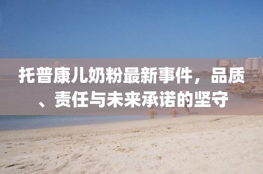 托普康兒奶粉最新事件，品質(zhì)、責(zé)任與未來承諾的堅守