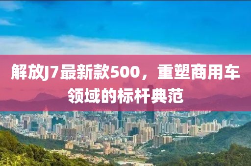 解放J7最新款500，重塑商用車領(lǐng)域的標(biāo)桿典范