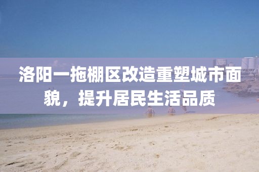 洛陽一拖棚區(qū)改造重塑城市面貌，提升居民生活品質(zhì)