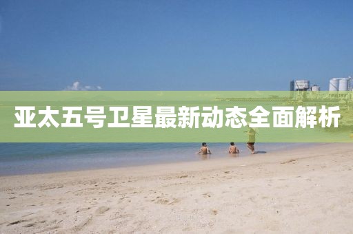 亞太五號(hào)衛(wèi)星最新動(dòng)態(tài)全面解析