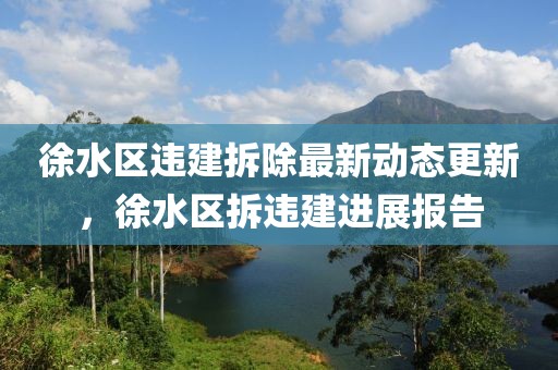 徐水區(qū)違建拆除最新動(dòng)態(tài)更新，徐水區(qū)拆違建進(jìn)展報(bào)告