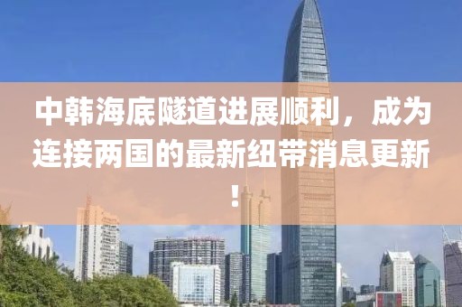 中韓海底隧道進(jìn)展順利，成為連接兩國(guó)的最新紐帶消息更新！