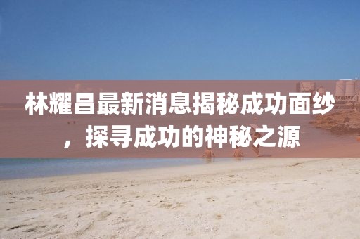 林耀昌最新消息揭秘成功面紗，探尋成功的神秘之源