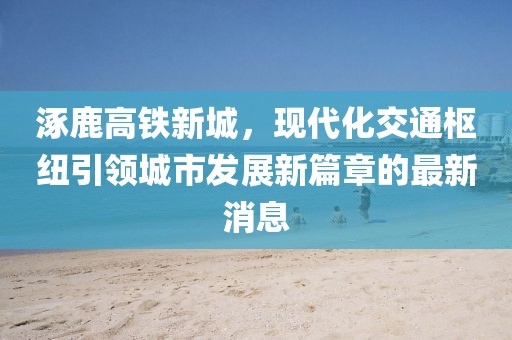 涿鹿高鐵新城，現(xiàn)代化交通樞紐引領(lǐng)城市發(fā)展新篇章的最新消息