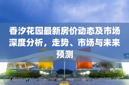 香汐花園最新房價動態(tài)及市場深度分析，走勢、市場與未來預(yù)測