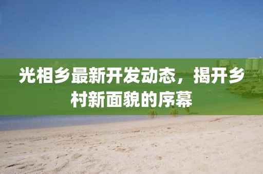 光相鄉(xiāng)最新開(kāi)發(fā)動(dòng)態(tài)，揭開(kāi)鄉(xiāng)村新面貌的序幕
