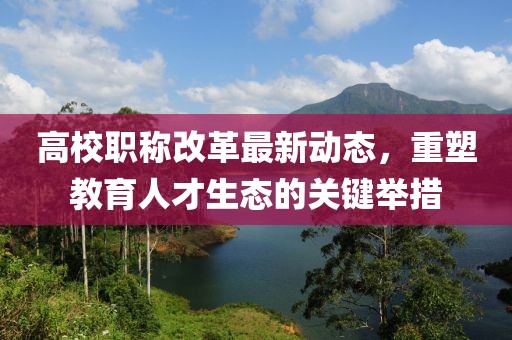 高校職稱改革最新動(dòng)態(tài)，重塑教育人才生態(tài)的關(guān)鍵舉措