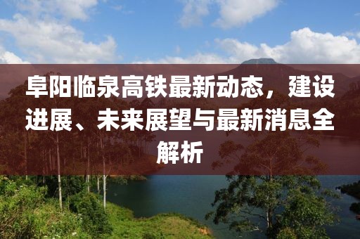 阜陽臨泉高鐵最新動態(tài)，建設(shè)進展、未來展望與最新消息全解析