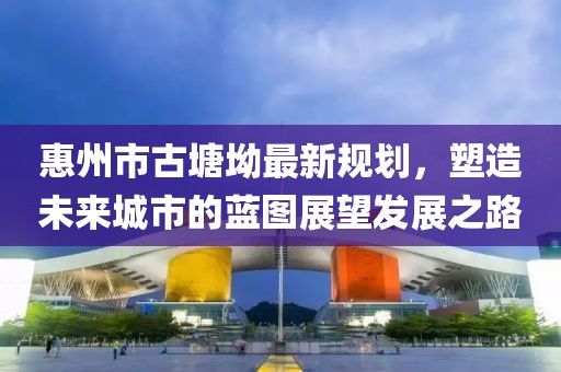 惠州市古塘坳最新規(guī)劃，塑造未來城市的藍圖展望發(fā)展之路
