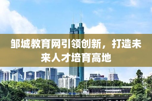 鄒城教育網(wǎng)引領(lǐng)創(chuàng)新，打造未來(lái)人才培育高地
