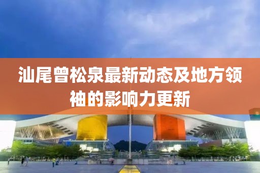 汕尾曾松泉最新動(dòng)態(tài)及地方領(lǐng)袖的影響力更新