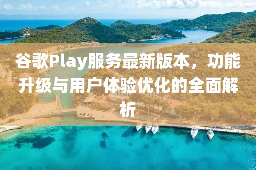 谷歌Play服務(wù)最新版本，功能升級(jí)與用戶體驗(yàn)優(yōu)化的全面解析