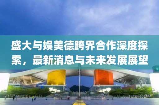 盛大與娛美德跨界合作深度探索，最新消息與未來發(fā)展展望