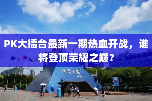 PK大擂臺最新一期熱血開戰(zhàn)，誰將登頂榮耀之巔？
