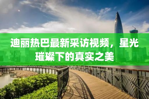 迪麗熱巴最新采訪視頻，星光璀璨下的真實(shí)之美