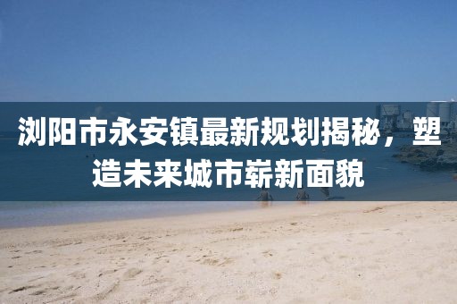 瀏陽市永安鎮(zhèn)最新規(guī)劃揭秘，塑造未來城市嶄新面貌