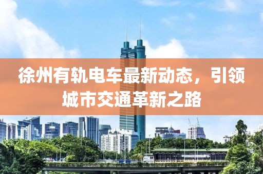 徐州有軌電車最新動態(tài)，引領(lǐng)城市交通革新之路