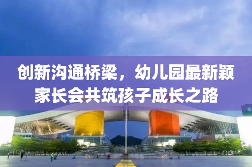 創(chuàng)新溝通橋梁，幼兒園最新穎家長(zhǎng)會(huì)共筑孩子成長(zhǎng)之路