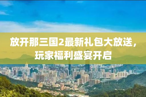 放開那三國2最新禮包大放送，玩家福利盛宴開啟