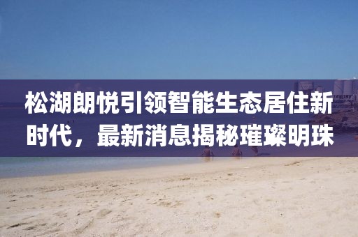 松湖朗悅引領(lǐng)智能生態(tài)居住新時(shí)代，最新消息揭秘璀璨明珠