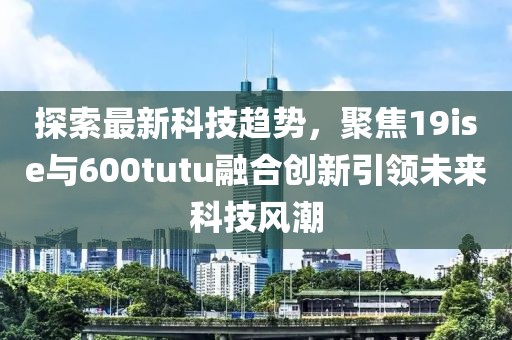 探索最新科技趨勢，聚焦19ise與600tutu融合創(chuàng)新引領(lǐng)未來科技風(fēng)潮