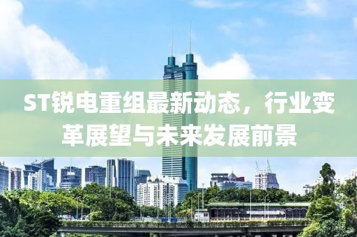 ST銳電重組最新動(dòng)態(tài)，行業(yè)變革展望與未來發(fā)展前景