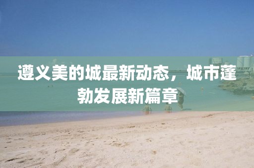 遵義美的城最新動態(tài)，城市蓬勃發(fā)展新篇章