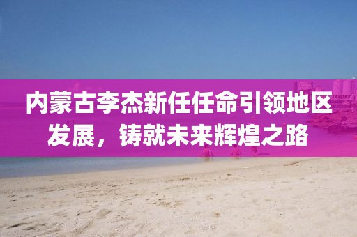 內蒙古李杰新任任命引領地區(qū)發(fā)展，鑄就未來輝煌之路