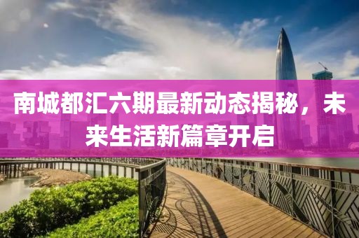 南城都匯六期最新動態(tài)揭秘，未來生活新篇章開啟