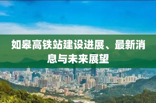 如皋高鐵站建設(shè)進展、最新消息與未來展望