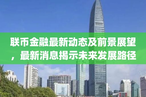 聯(lián)幣金融最新動(dòng)態(tài)及前景展望，最新消息揭示未來(lái)發(fā)展路徑
