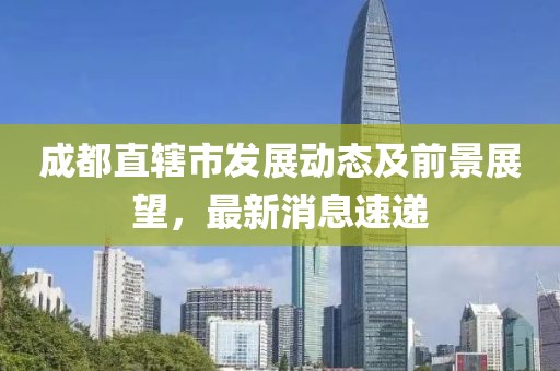 成都直轄市發(fā)展動態(tài)及前景展望，最新消息速遞