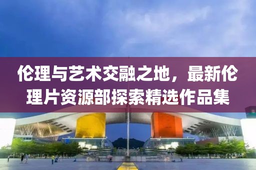 倫理與藝術(shù)交融之地，最新倫理片資源部探索精選作品集