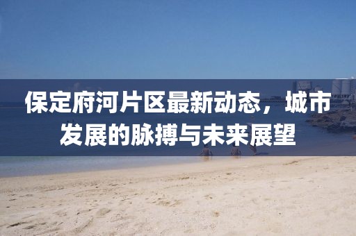 保定府河片區(qū)最新動態(tài)，城市發(fā)展的脈搏與未來展望