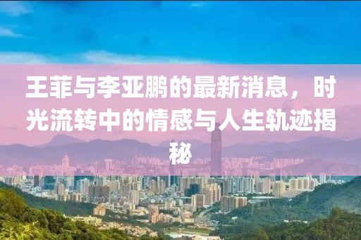 王菲與李亞鵬的最新消息，時(shí)光流轉(zhuǎn)中的情感與人生軌跡揭秘
