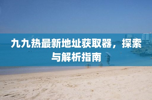 九九熱最新地址獲取器，探索與解析指南