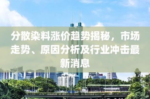分散染料漲價(jià)趨勢(shì)揭秘，市場走勢(shì)、原因分析及行業(yè)沖擊最新消息