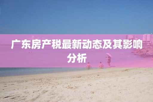 廣東房產(chǎn)稅最新動態(tài)及其影響分析