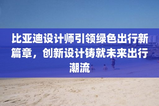 比亞迪設(shè)計(jì)師引領(lǐng)綠色出行新篇章，創(chuàng)新設(shè)計(jì)鑄就未來(lái)出行潮流