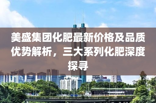 美盛集團(tuán)化肥最新價格及品質(zhì)優(yōu)勢解析，三大系列化肥深度探尋