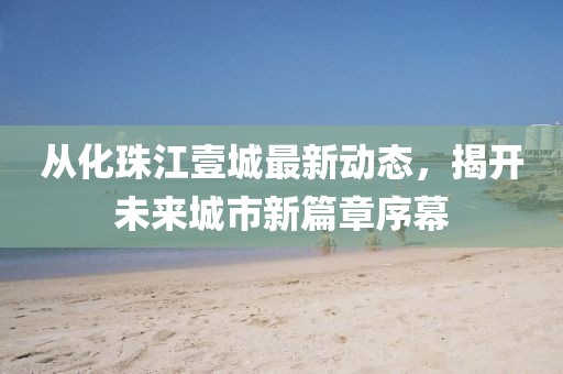 從化珠江壹城最新動(dòng)態(tài)，揭開(kāi)未來(lái)城市新篇章序幕