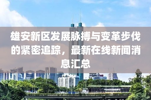 雄安新區(qū)發(fā)展脈搏與變革步伐的緊密追蹤，最新在線新聞消息匯總