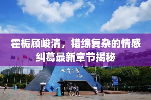 霍梔顧峻清，錯(cuò)綜復(fù)雜的情感糾葛最新章節(jié)揭秘