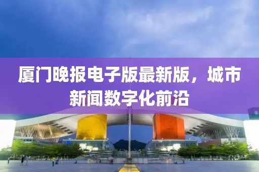 廈門晚報電子版最新版，城市新聞數(shù)字化前沿