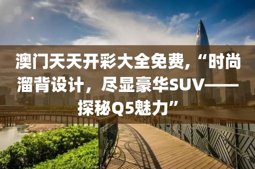 澳門天天開彩大全免費,“時尚溜背設(shè)計，盡顯豪華SUV——探秘Q5魅力”