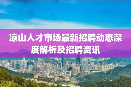 涼山人才市場最新招聘動態(tài)深度解析及招聘資訊