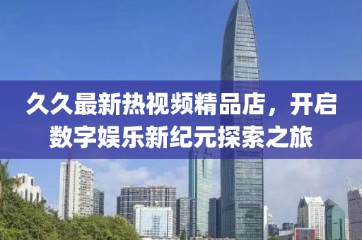 久久最新熱視頻精品店，開啟數(shù)字娛樂新紀(jì)元探索之旅
